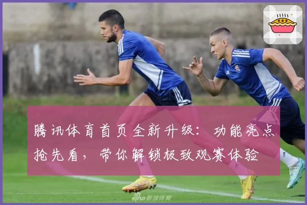 腾讯体育首页全新升级：功能亮点抢先看，带你解锁极致观赛体验