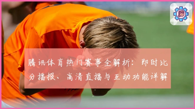 腾讯体育热门赛事全解析：即时比分播报、高清直播与互动功能详解