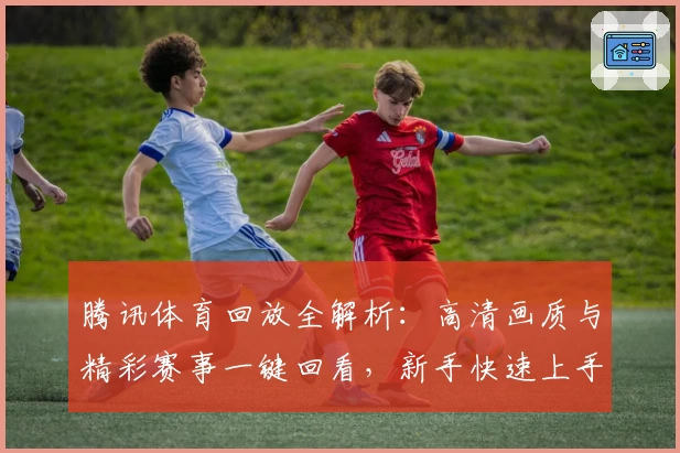 腾讯体育回放全解析：高清画质与精彩赛事一键回看，新手快速上手指南