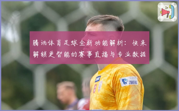 腾讯体育足球全新功能解析：快来解锁更智能的赛事直播与专业数据体验