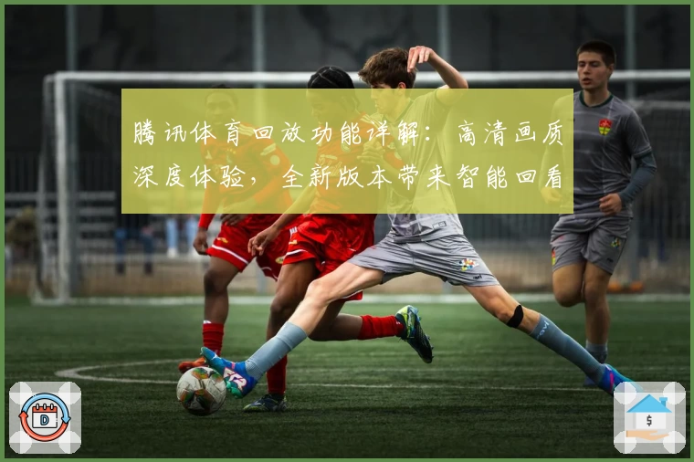 腾讯体育回放功能详解：高清画质深度体验，全新版本带来智能回看新升级