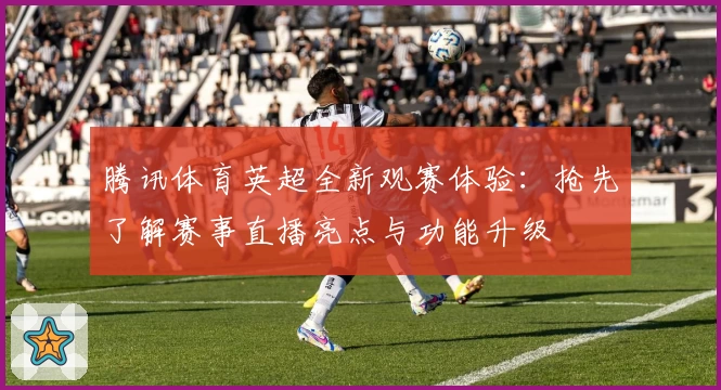 腾讯体育英超全新观赛体验：抢先了解赛事直播亮点与功能升级