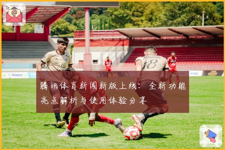 腾讯体育新闻新版上线：全新功能亮点解析与使用体验分享