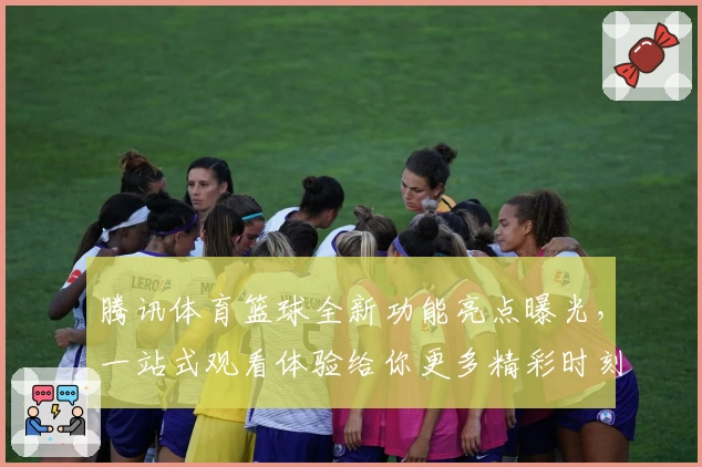 腾讯体育篮球全新功能亮点曝光，一站式观看体验给你更多精彩时刻