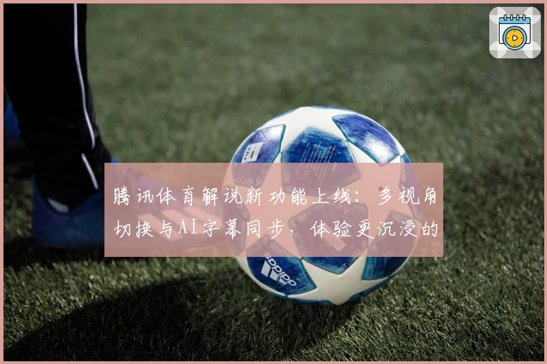 腾讯体育解说新功能上线：多视角切换与AI字幕同步，体验更沉浸的赛事观看模式