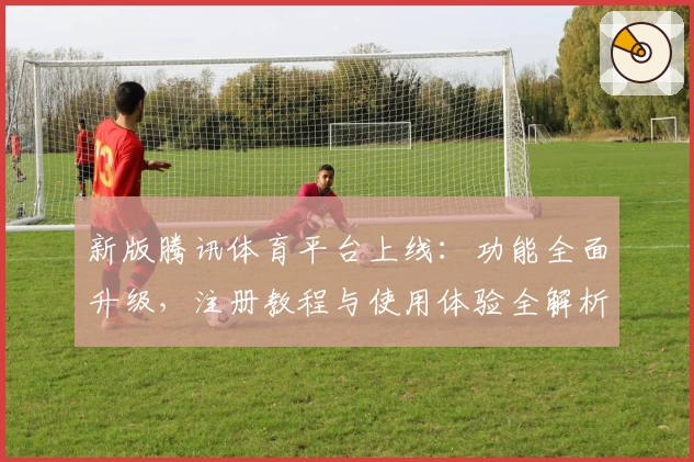 新版腾讯体育平台上线：功能全面升级，注册教程与使用体验全解析