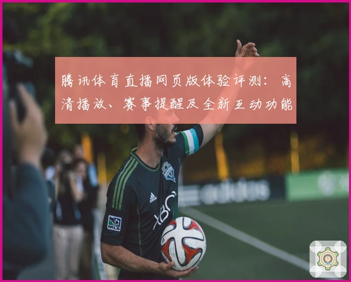 腾讯体育直播网页版体验评测：高清播放、赛事提醒及全新互动功能亮点解析