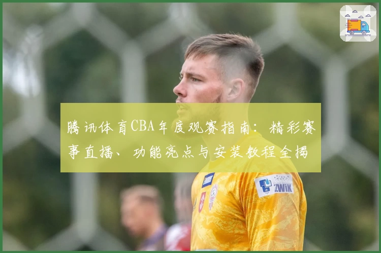 腾讯体育CBA年度观赛指南：精彩赛事直播、功能亮点与安装教程全揭秘