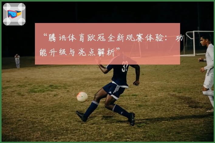 “腾讯体育欧冠全新观赛体验：功能升级与亮点解析”