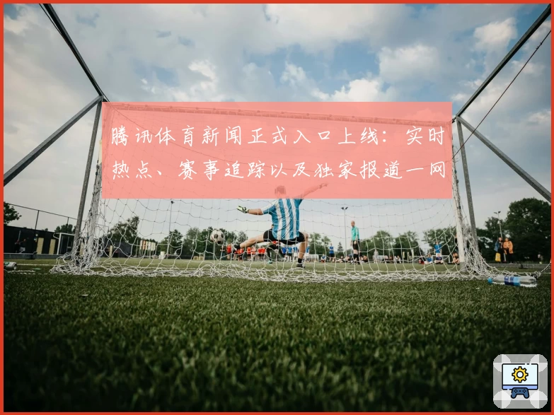 腾讯体育新闻正式入口上线：实时热点、赛事追踪以及独家报道一网打尽