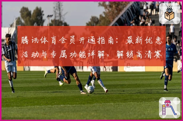 腾讯体育会员开通指南：最新优惠活动与专属功能详解，解锁高清赛事体验