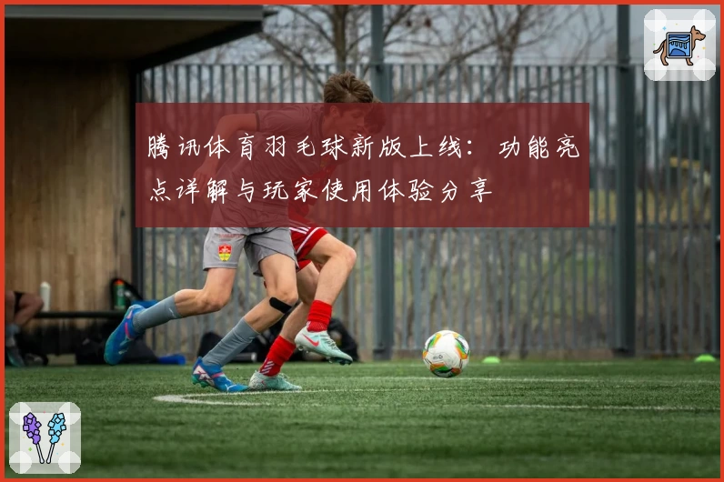 腾讯体育羽毛球新版上线:功能亮点详解与玩家使用体验分享