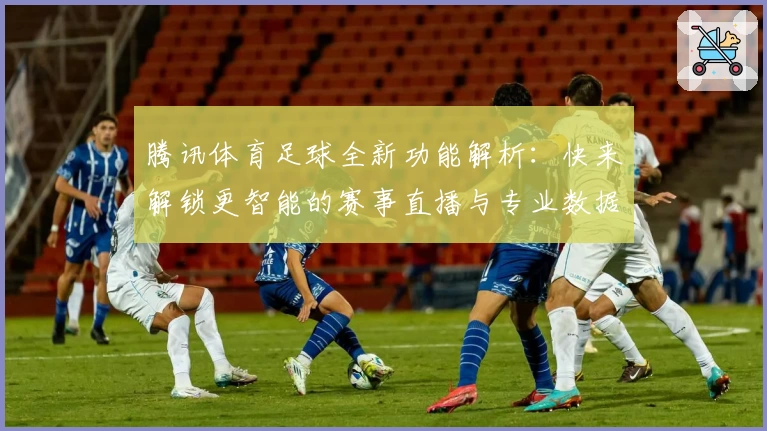 腾讯体育足球全新功能解析：快来解锁更智能的赛事直播与专业数据体验