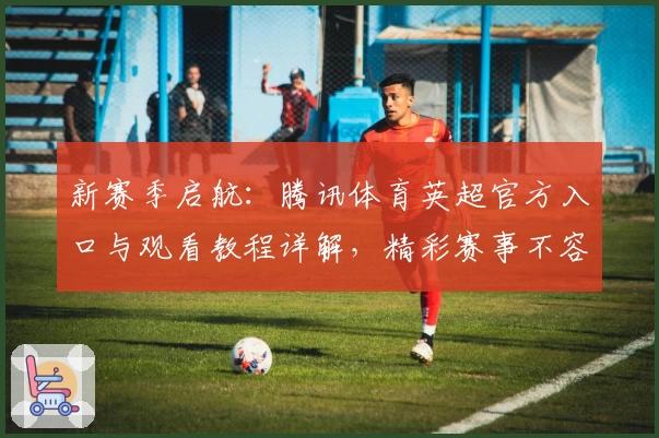 新赛季启航：腾讯体育英超官方入口与观看教程详解，精彩赛事不容错过