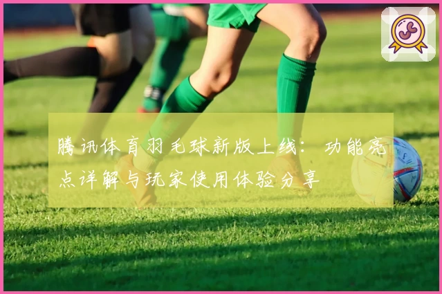 腾讯体育羽毛球新版上线：功能亮点详解与玩家使用体验分享