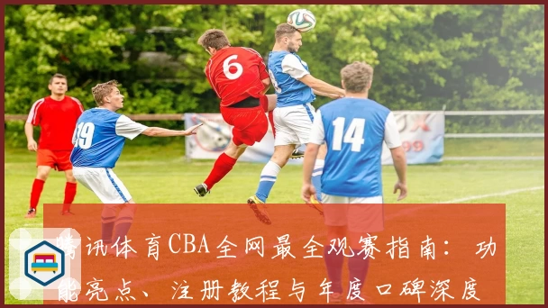 腾讯体育CBA全网最全观赛指南：功能亮点、注册教程与年度口碑深度测评