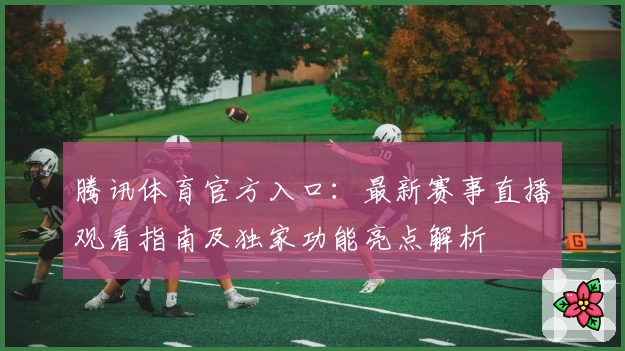 腾讯体育官方入口：最新赛事直播观看指南及独家功能亮点解析