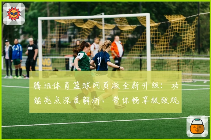 腾讯体育篮球网页版全新升级：功能亮点深度解析，带你畅享极致观赛体验