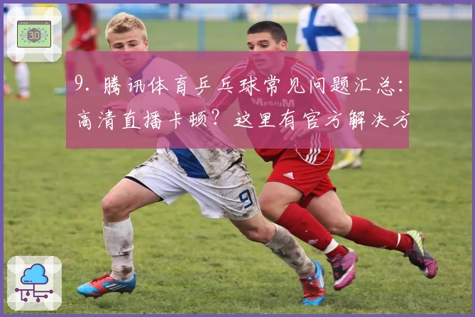 9. 腾讯体育乒乓球常见问题汇总：高清直播卡顿？这里有官方解决方式