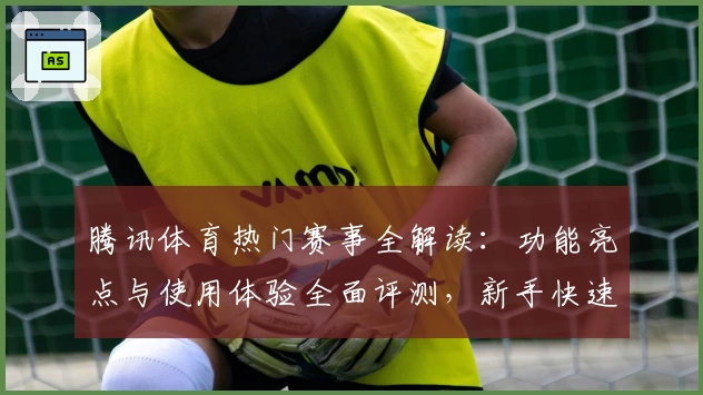腾讯体育热门赛事全解读：功能亮点与使用体验全面评测，新手快速上手指南