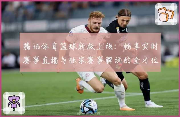 腾讯体育篮球新版上线：畅享实时赛事直播与独家赛事解说的全方位观看体验