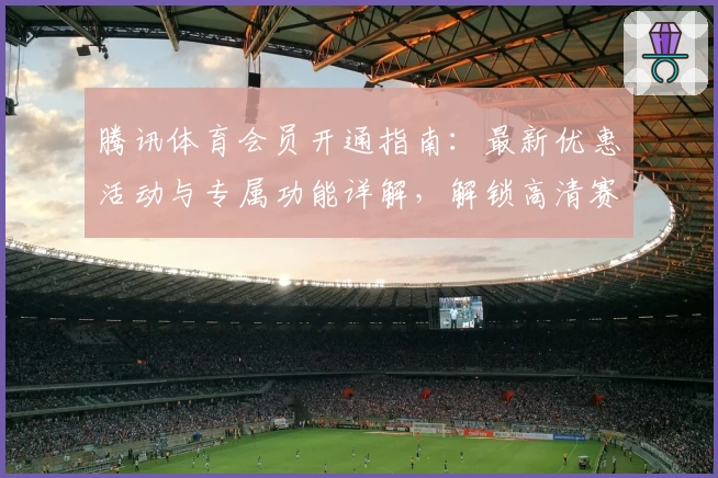 腾讯体育会员开通指南：最新优惠活动与专属功能详解，解锁高清赛事体验