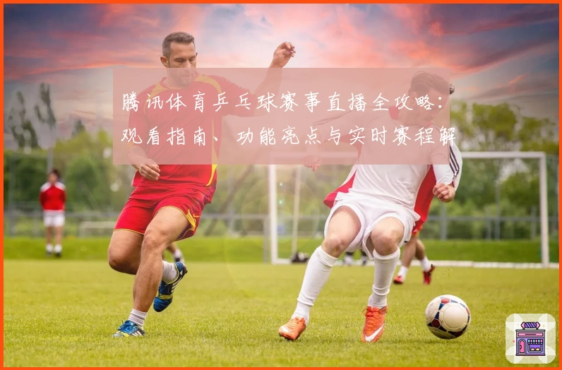 腾讯体育乒乓球赛事直播全攻略：观看指南、功能亮点与实时赛程解析