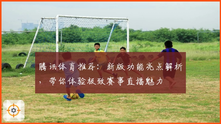 腾讯体育推荐：新版功能亮点解析，带你体验极致赛事直播魅力