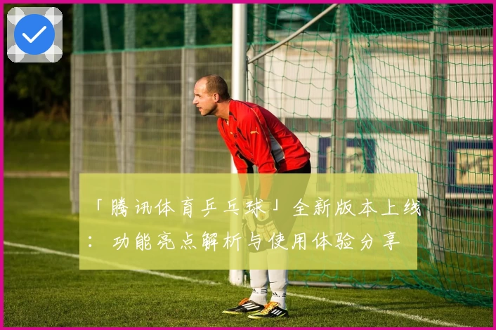 「腾讯体育乒乓球」全新版本上线：功能亮点解析与使用体验分享