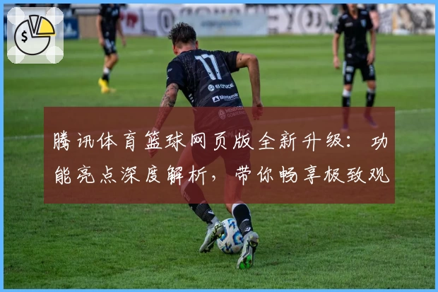 腾讯体育篮球网页版全新升级：功能亮点深度解析，带你畅享极致观赛体验