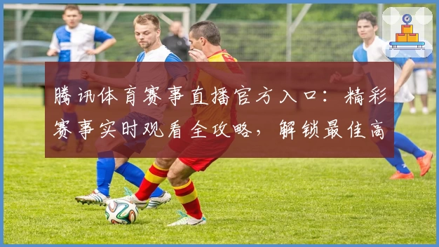 腾讯体育赛事直播官方入口：精彩赛事实时观看全攻略，解锁最佳高清体验教程